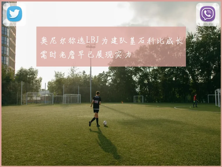 奥尼尔称选LBJ为建队基石科比成长需时老詹早已展现实力
