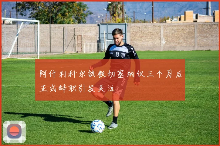 阿什利科尔执教切塞纳仅三个月后正式辞职引发关注