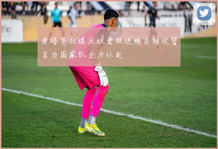 劳塔罗社媒庆祝晋级送绝杀助攻誓言为国家队全力以赴