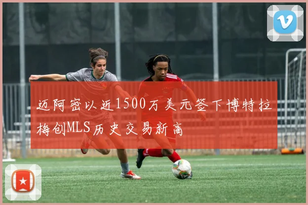 迈阿密以近1500万美元签下博特拉梅创MLS历史交易新高