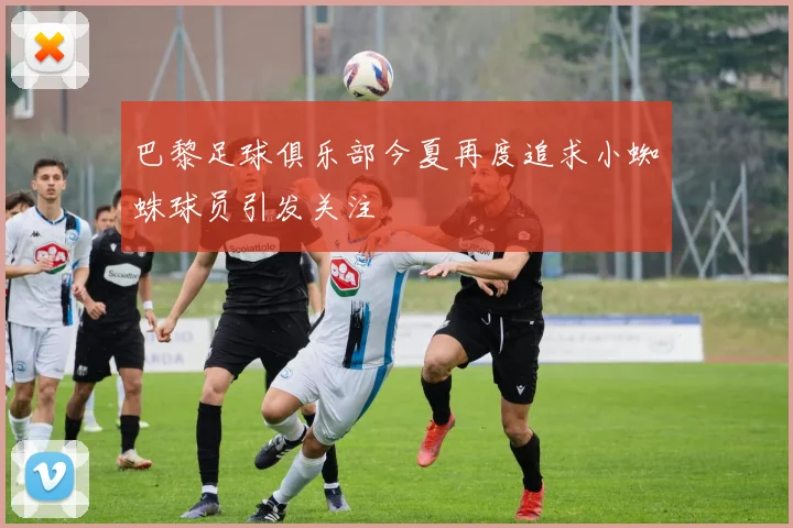 巴黎足球俱乐部今夏再度追求小蜘蛛球员引发关注