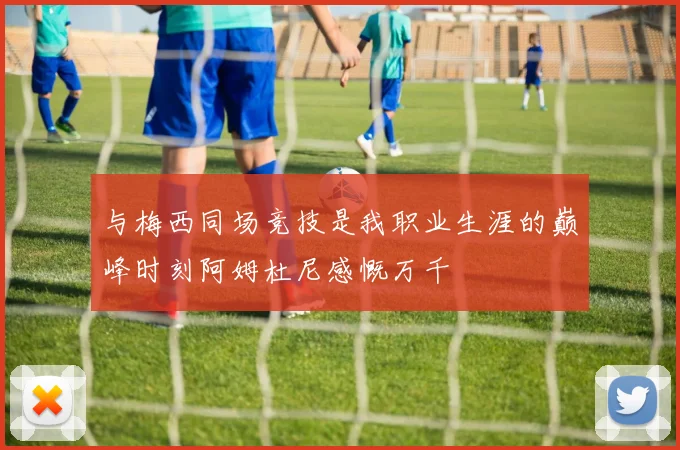 与梅西同场竞技是我职业生涯的巅峰时刻阿姆杜尼感慨万千