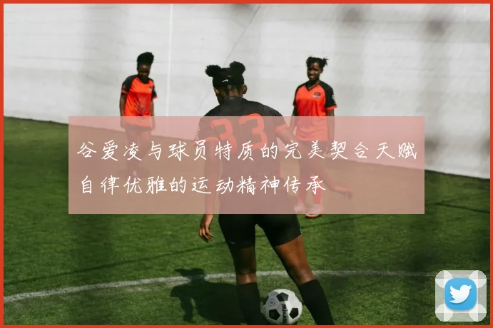 谷爱凌与球员特质的完美契合天赋自律优雅的运动精神传承