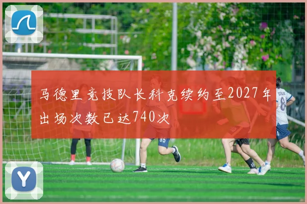 马德里竞技队长科克续约至2027年出场次数已达740次
