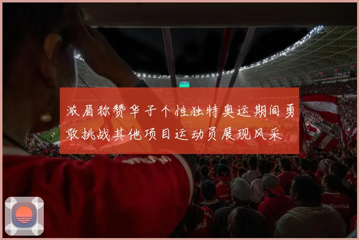 浓眉称赞华子个性独特奥运期间勇敢挑战其他项目运动员展现风采
