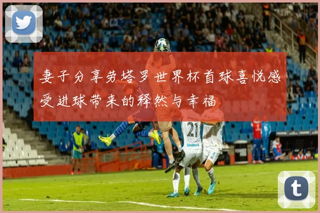 妻子分享劳塔罗世界杯首球喜悦感受进球带来的释然与幸福