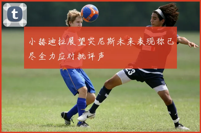 小赫迪拉展望突尼斯未来表现称已尽全力应对批评声