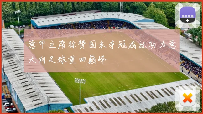 意甲主席称赞国米夺冠成就助力意大利足球重回巅峰