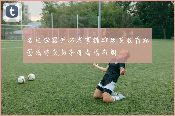 名记透露开拓者掌握雄鹿多枚首轮签或将交易字母哥或布朗
