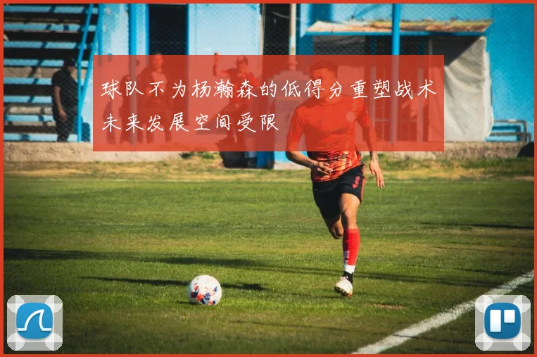 球队不为杨瀚森的低得分重塑战术未来发展空间受限