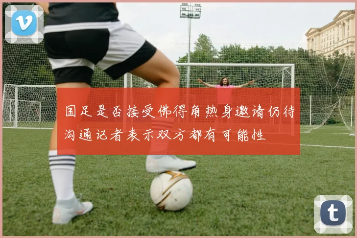 国足是否接受佛得角热身邀请仍待沟通记者表示双方都有可能性
