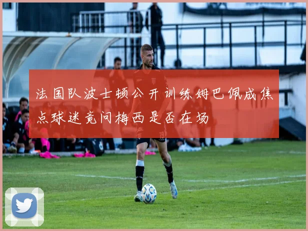 法国队波士顿公开训练姆巴佩成焦点球迷竟问梅西是否在场