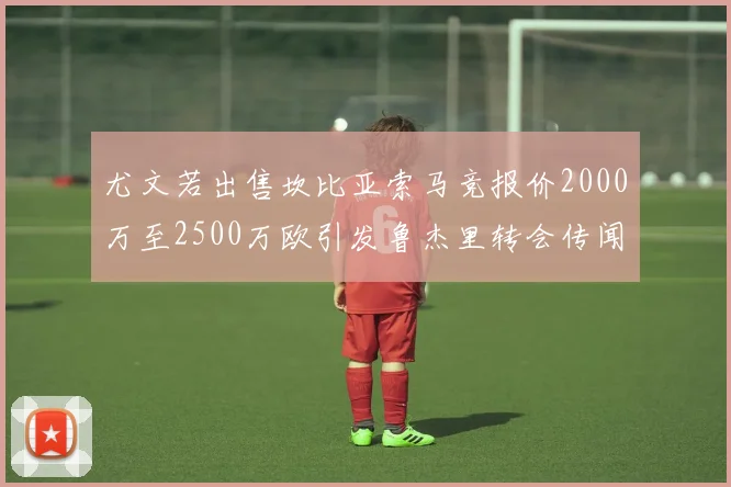尤文若出售坎比亚索马竞报价2000万至2500万欧引发鲁杰里转会传闻