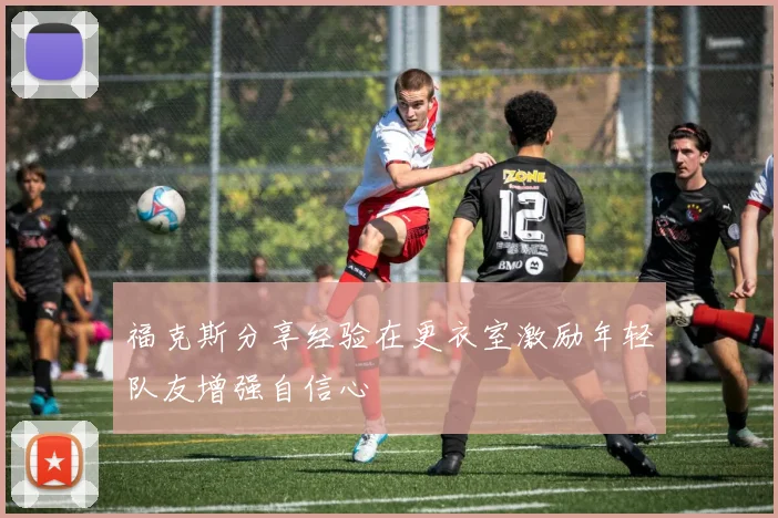 福克斯分享经验在更衣室激励年轻队友增强自信心