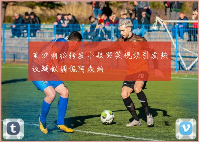 里沙利松转发小孩哭笑视频引发热议疑似调侃阿森纳