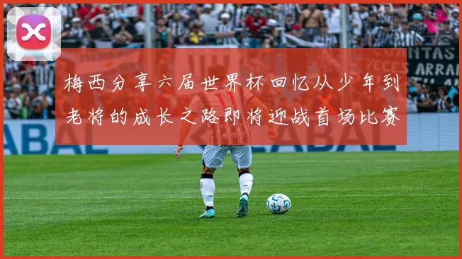梅西分享六届世界杯回忆从少年到老将的成长之路即将迎战首场比赛