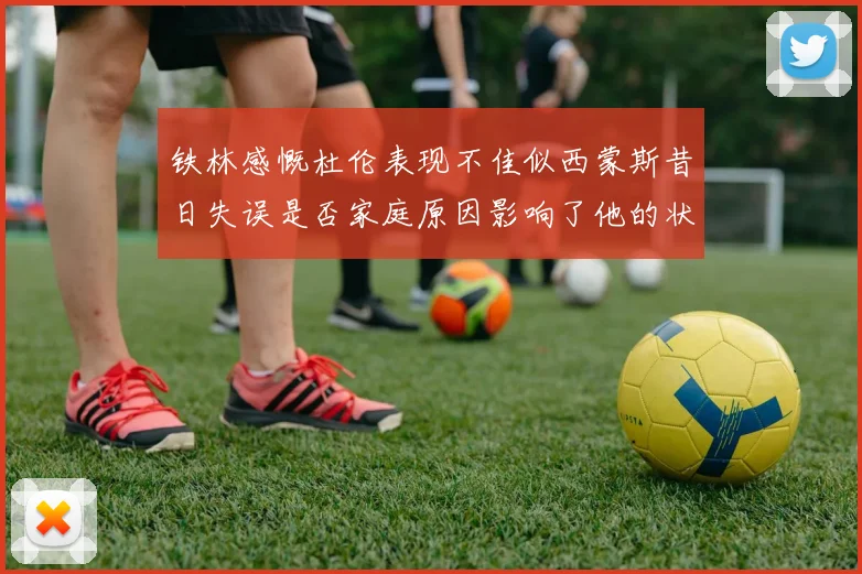 铁林感慨杜伦表现不佳似西蒙斯昔日失误是否家庭原因影响了他的状态