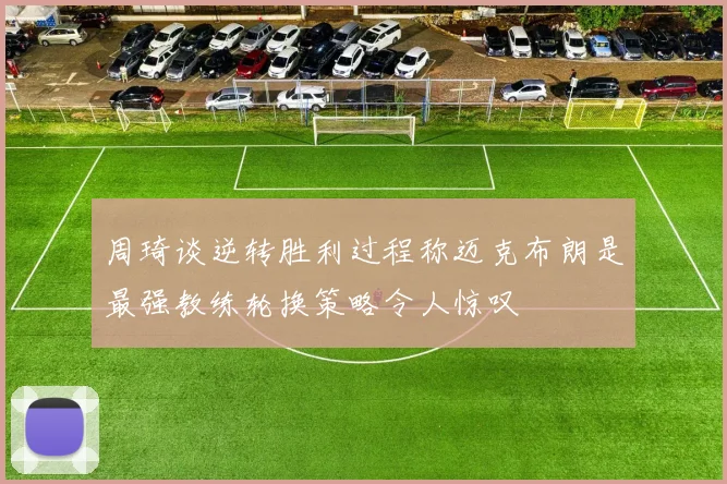 周琦谈逆转胜利过程称迈克布朗是最强教练轮换策略令人惊叹