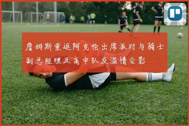 詹姆斯重返阿克伦出席派对与骑士副总经理及高中队友温情合影