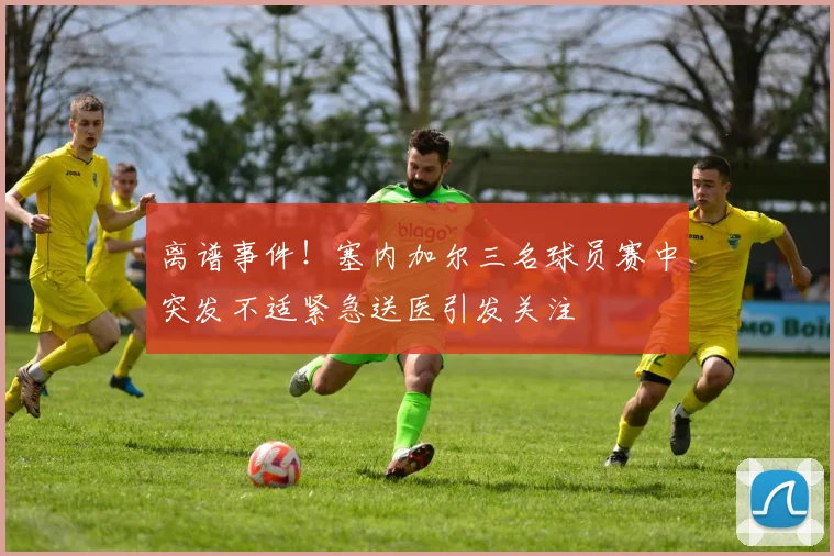 离谱事件！塞内加尔三名球员赛中突发不适紧急送医引发关注