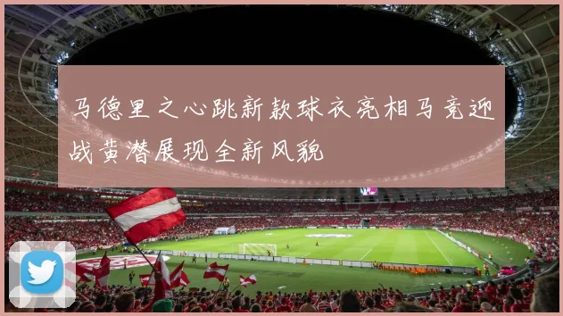 马德里之心跳新款球衣亮相马竞迎战黄潜展现全新风貌