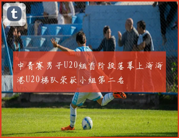 中青赛男子U20组首阶段落幕上海海港U20梯队荣获小组第二名