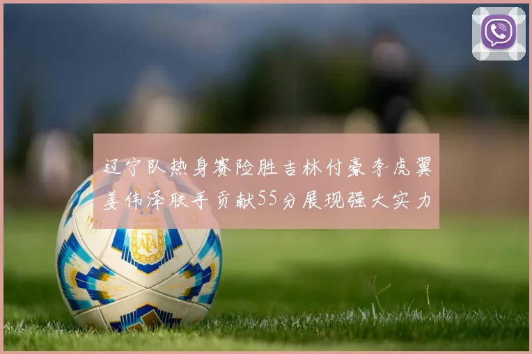 辽宁队热身赛险胜吉林付豪李虎翼姜伟泽联手贡献55分展现强大实力