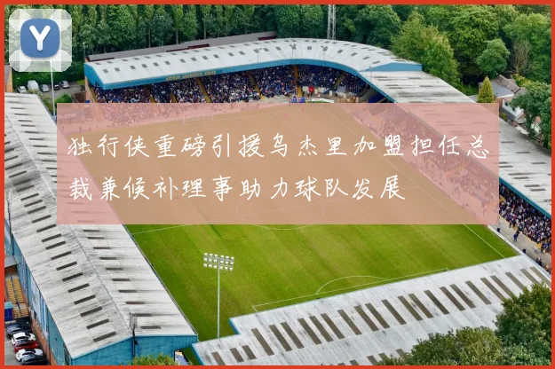 独行侠重磅引援乌杰里加盟担任总裁兼候补理事助力球队发展