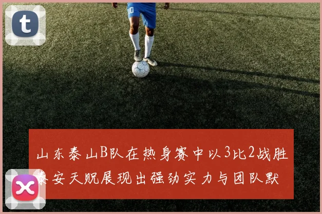 山东泰山B队在热身赛中以3比2战胜泰安天贶展现出强劲实力与团队默契