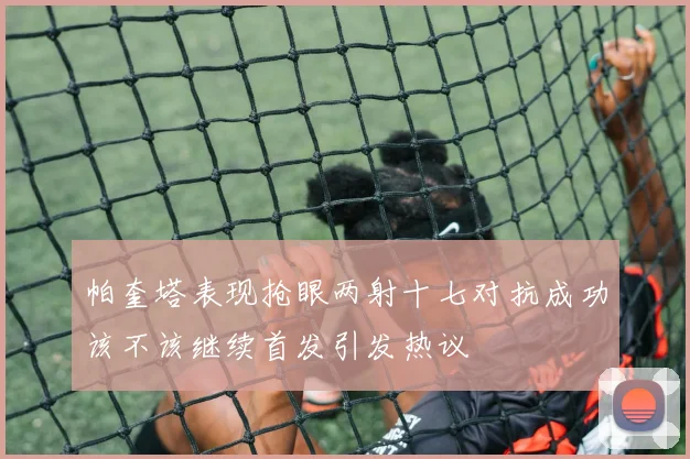 帕奎塔表现抢眼两射十七对抗成功该不该继续首发引发热议