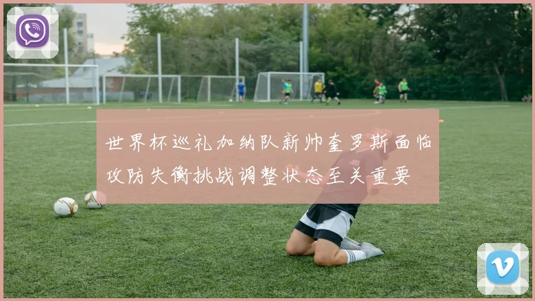 世界杯巡礼加纳队新帅奎罗斯面临攻防失衡挑战调整状态至关重要